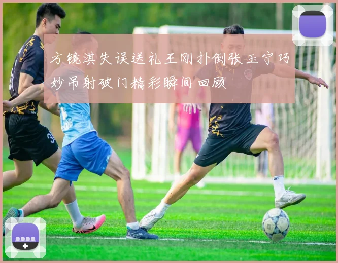方镜淇失误送礼王刚扑倒张玉宁巧妙吊射破门精彩瞬间回顾