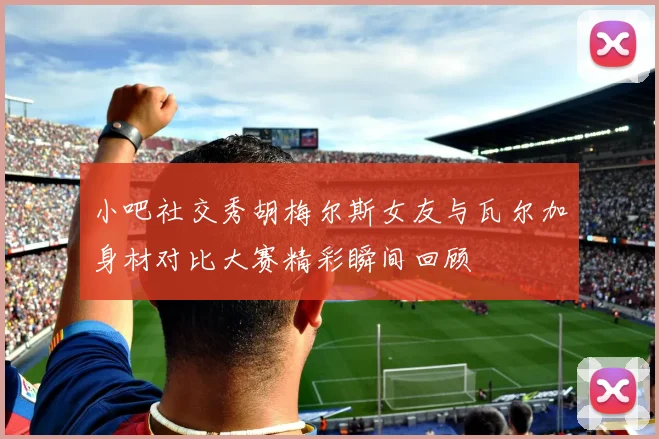 小吧社交秀胡梅尔斯女友与瓦尔加身材对比大赛精彩瞬间回顾