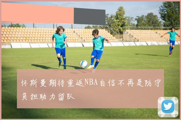 怀斯曼期待重返NBA自信不再是防守负担助力留队