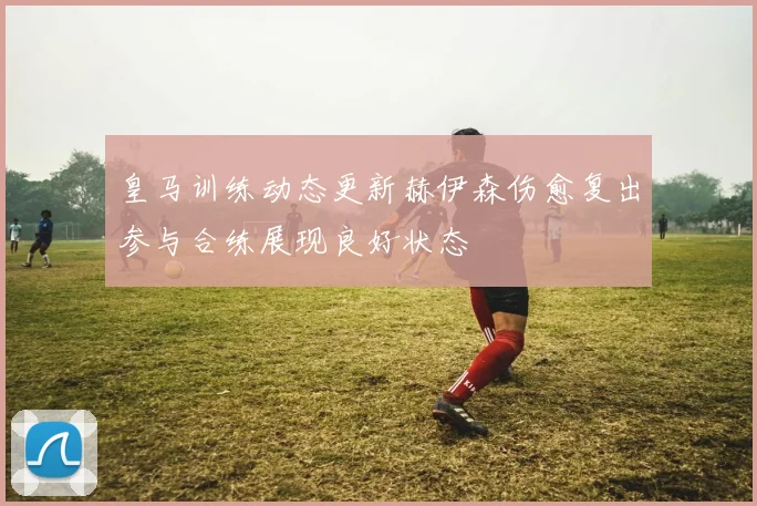 皇马训练动态更新赫伊森伤愈复出参与合练展现良好状态