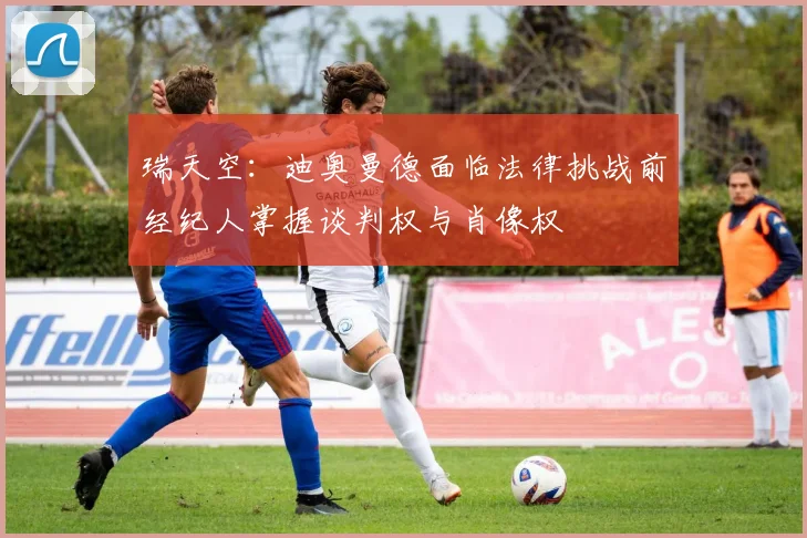 瑞天空：迪奥曼德面临法律挑战前经纪人掌握谈判权与肖像权