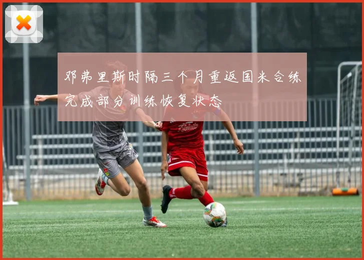 邓弗里斯时隔三个月重返国米合练完成部分训练恢复状态