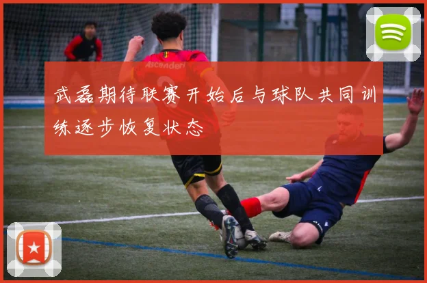 武磊期待联赛开始后与球队共同训练逐步恢复状态