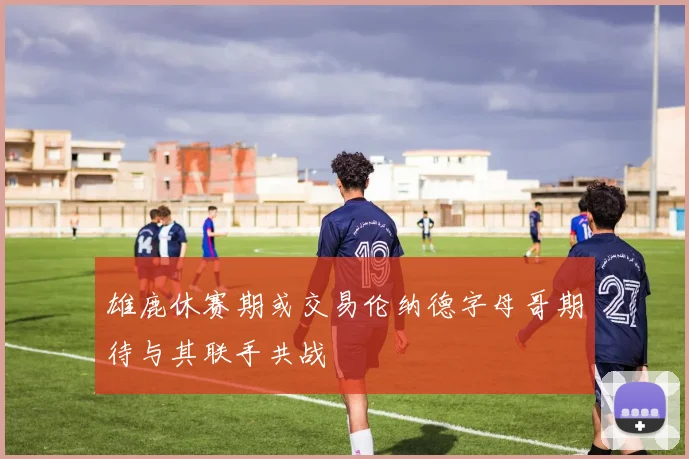 雄鹿休赛期或交易伦纳德字母哥期待与其联手共战