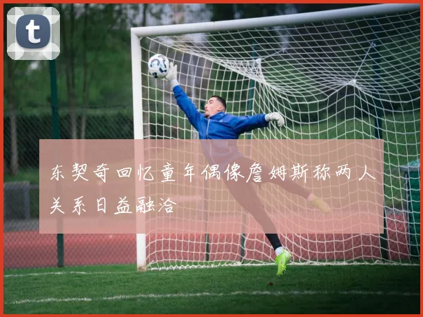 东契奇回忆童年偶像詹姆斯称两人关系日益融洽