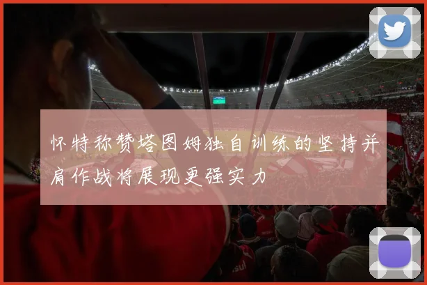 怀特称赞塔图姆独自训练的坚持并肩作战将展现更强实力