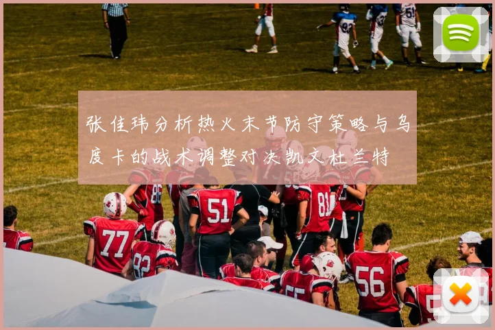 张佳玮分析热火末节防守策略与乌度卡的战术调整对决凯文杜兰特