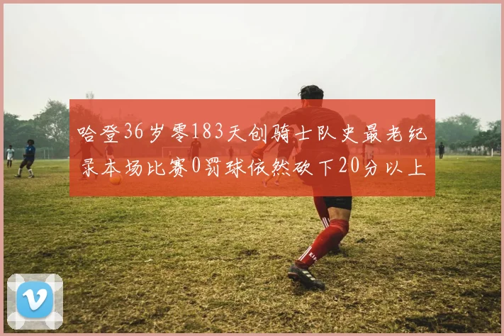 哈登36岁零183天创骑士队史最老纪录本场比赛0罚球依然砍下20分以上