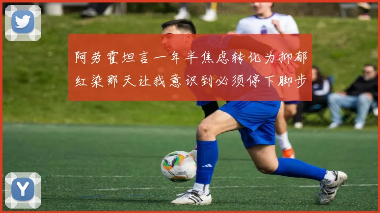 阿劳霍坦言一年半焦虑转化为抑郁红染那天让我意识到必须停下脚步