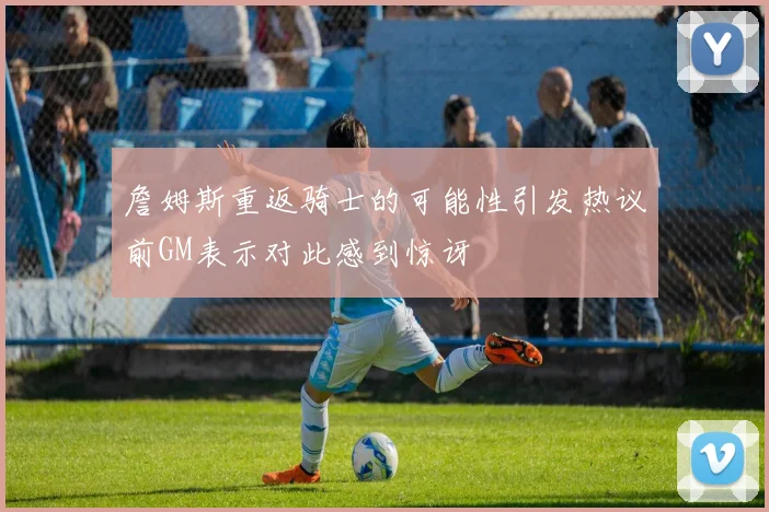 詹姆斯重返骑士的可能性引发热议前GM表示对此感到惊讶