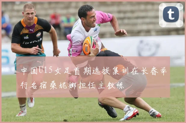 中国U15女足首期选拔集训在长春举行名宿桑妮娜担任主教练