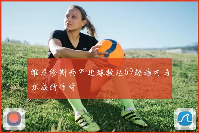 维尼修斯西甲进球数达69超越内马尔成新传奇