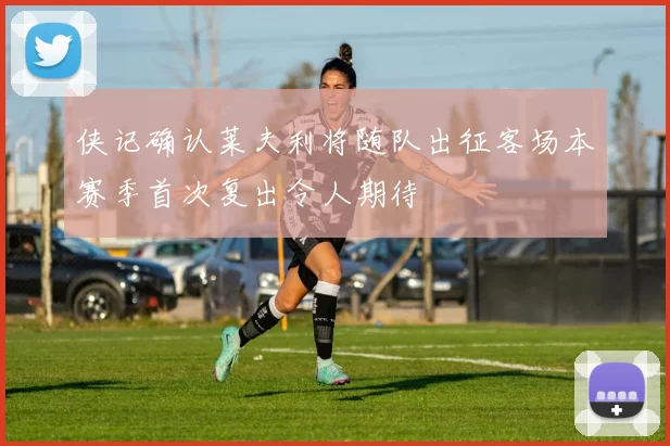 侠记确认莱夫利将随队出征客场本赛季首次复出令人期待